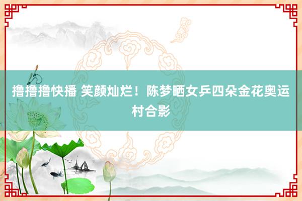 撸撸撸快播 笑颜灿烂！陈梦晒女乒四朵金花奥运村合影