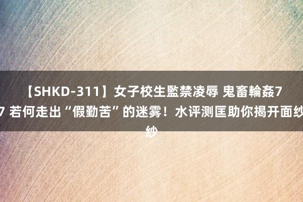 【SHKD-311】女子校生監禁凌辱 鬼畜輪姦77 若何走出“假勤苦”的迷雾！水评测匡助你揭开面纱