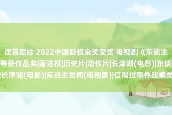 淫荡尼姑 2022中国版权金奖受奖 电视剧《东谈主世间》电影《长津湖》等获作品奖|著述权|历史片|动作片|长津湖(电影)|东谈主世间(电视剧)|信得过事件改编类型片
