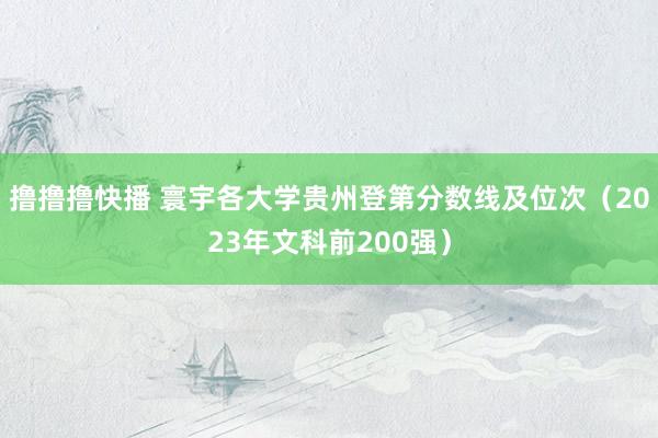 撸撸撸快播 寰宇各大学贵州登第分数线及位次（2023年文科前200强）