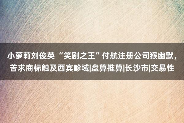 小萝莉刘俊英 “笑剧之王”付航注册公司猴幽默，苦求商标触及西宾畛域|盘算推算|长沙市|交易性