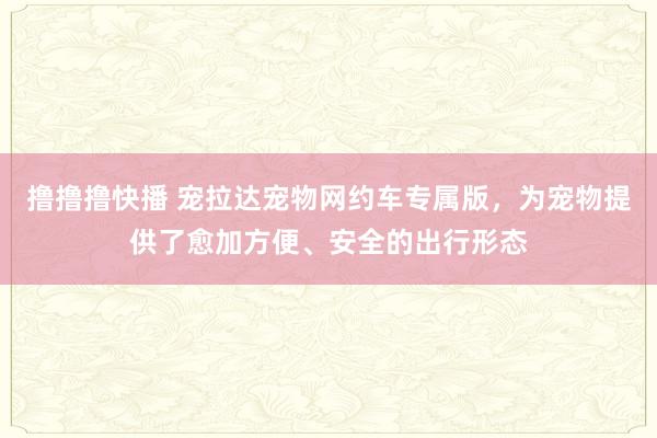 撸撸撸快播 宠拉达宠物网约车专属版，为宠物提供了愈加方便、安全的出行形态