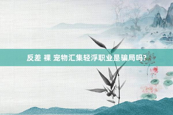 反差 裸 宠物汇集轻浮职业是骗局吗?