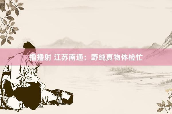 撸撸射 江苏南通：野纯真物体检忙