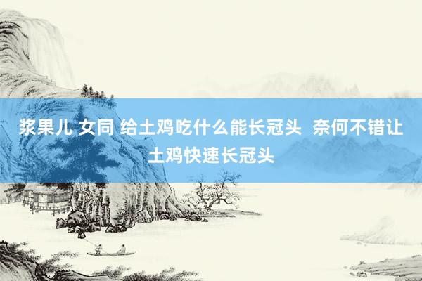 浆果儿 女同 给土鸡吃什么能长冠头  奈何不错让土鸡快速长冠头