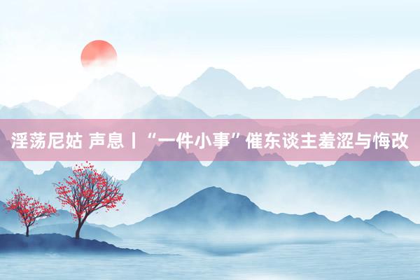 淫荡尼姑 声息丨“一件小事”催东谈主羞涩与悔改