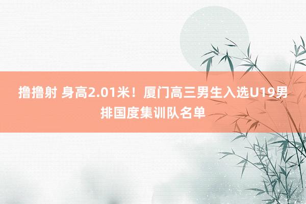 撸撸射 身高2.01米！厦门高三男生入选U19男排国度集训队名单