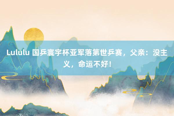 Lululu 国乒寰宇杯亚军落第世乒赛，父亲：没主义，命运不好！