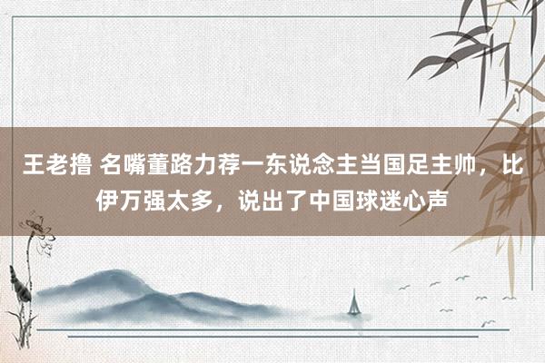 王老撸 名嘴董路力荐一东说念主当国足主帅，比伊万强太多，说出了中国球迷心声