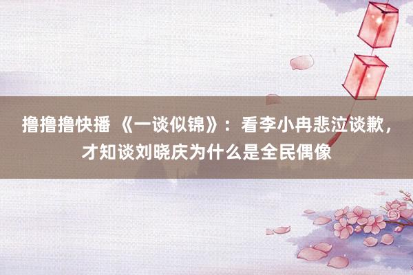 撸撸撸快播 《一谈似锦》：看李小冉悲泣谈歉，才知谈刘晓庆为什么是全民偶像