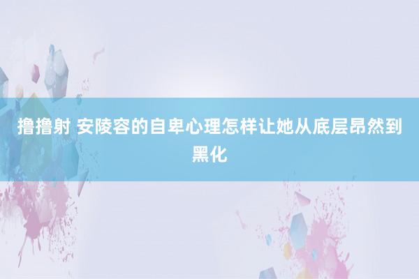 撸撸射 安陵容的自卑心理怎样让她从底层昂然到黑化