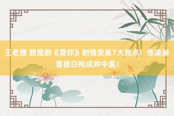 王老撸 甜宠剧《爱你》剧情变装7大亮点！张凌赫首披白袍成帅中医！