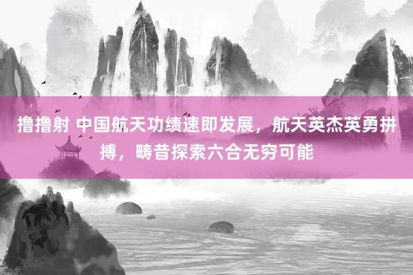 撸撸射 中国航天功绩速即发展，航天英杰英勇拼搏，畴昔探索六合无穷可能