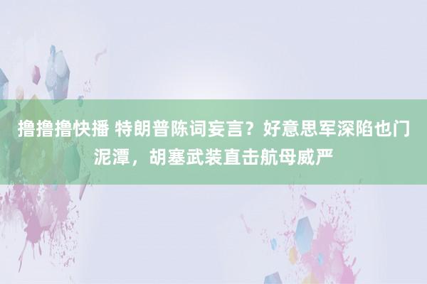 撸撸撸快播 特朗普陈词妄言？好意思军深陷也门泥潭，胡塞武装直击航母威严