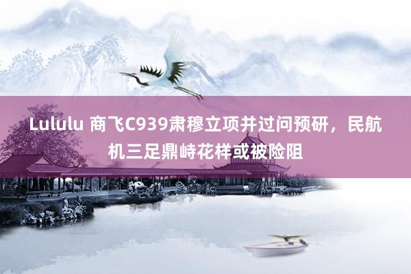 Lululu 商飞C939肃穆立项并过问预研，民航机三足鼎峙花样或被险阻