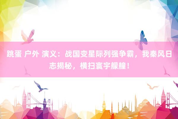 跳蛋 户外 演义：战国变星际列强争霸，我秦风日志揭秘，横扫寰宇艨艟！