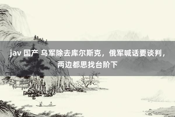 jav 国产 乌军除去库尔斯克，俄军喊话要谈判，两边都思找台阶下