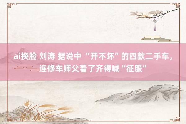 ai换脸 刘涛 据说中 “开不坏”的四款二手车，连修车师父看了齐得喊“征服”