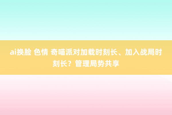 ai换脸 色情 奇喵派对加载时刻长、加入战局时刻长？管理局势共享