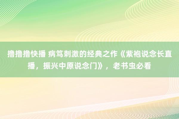 撸撸撸快播 病笃刺激的经典之作《紫袍说念长直播，振兴中原说念门》，老书虫必看