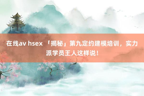 在线av hsex 「揭秘」第九定约建模培训，实力派学员王人这样说！