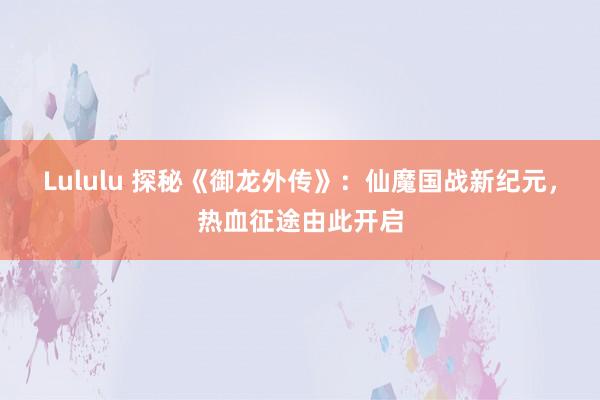 Lululu 探秘《御龙外传》：仙魔国战新纪元，热血征途由此开启