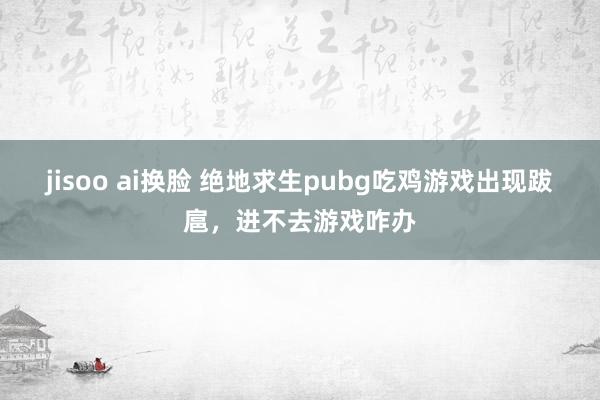 jisoo ai换脸 绝地求生pubg吃鸡游戏出现跋扈，进不去游戏咋办