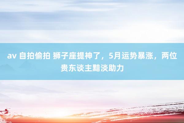 av 自拍偷拍 狮子座提神了，5月运势暴涨，两位贵东谈主黯淡助力