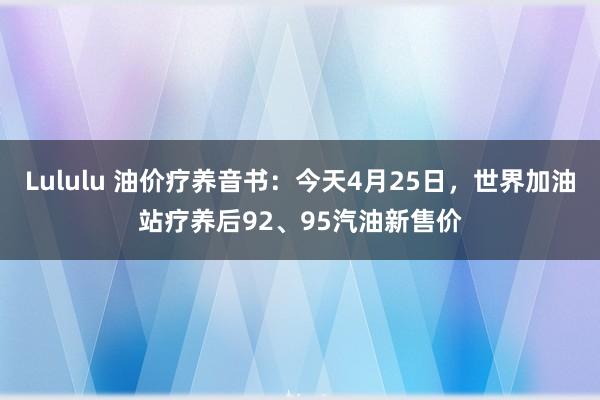 Lululu 油价疗养音书：今天4月25日，世界加油站疗养后92、95汽油新售价