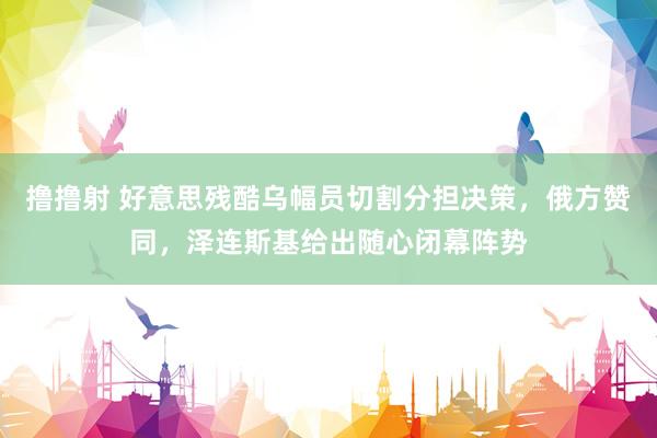 撸撸射 好意思残酷乌幅员切割分担决策，俄方赞同，泽连斯基给出随心闭幕阵势