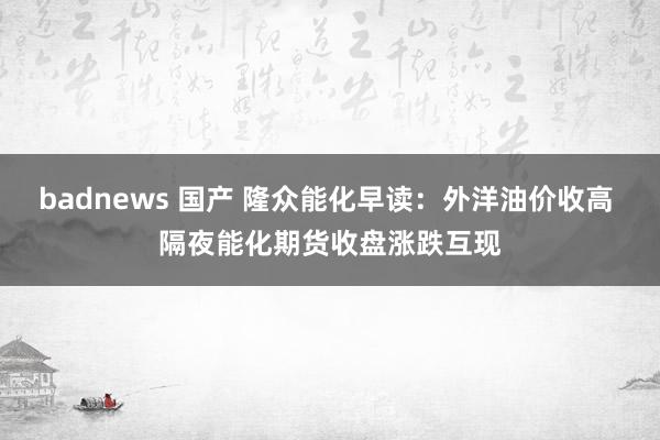 badnews 国产 隆众能化早读：外洋油价收高 隔夜能化期货收盘涨跌互现