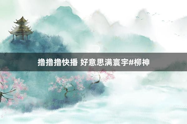 撸撸撸快播 好意思满寰宇#柳神