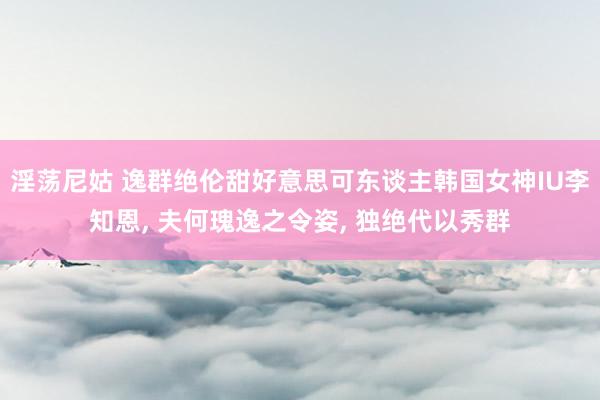 淫荡尼姑 逸群绝伦甜好意思可东谈主韩国女神IU李知恩， 夫何瑰逸之令姿， 独绝代以秀群