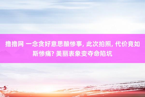 撸撸网 一念贪好意思酿惨事， 此次拍照， 代价竟如斯惨痛? 美丽表象变夺命陷坑