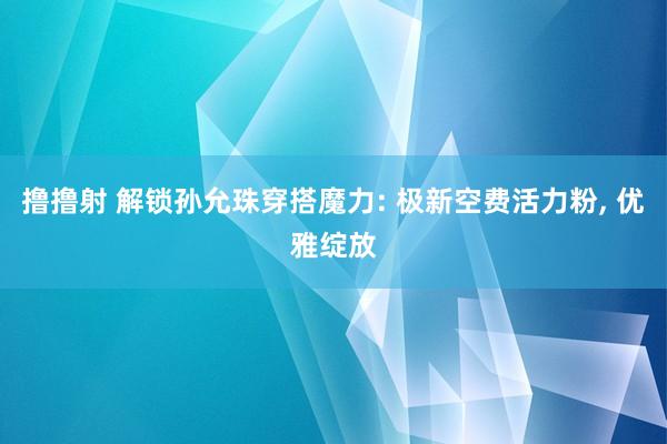 撸撸射 解锁孙允珠穿搭魔力: 极新空费活力粉， 优雅绽放