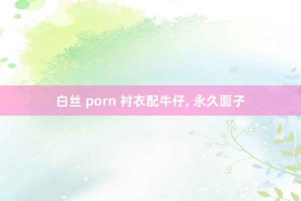 白丝 porn 衬衣配牛仔，<a href=