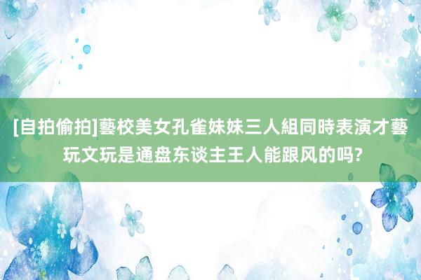 [自拍偷拍]藝校美女孔雀妹妹三人組同時表演才藝 玩文玩是通盘东谈主王人能跟风的吗?