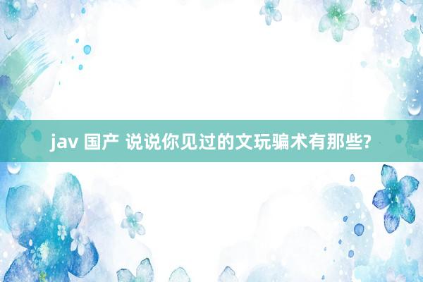 jav 国产 说说你见过的文玩骗术有那些?