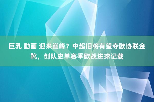 巨乳 動画 迎来巅峰？中超旧将有望夺欧协联金靴，创队史单赛季欧战进球记载