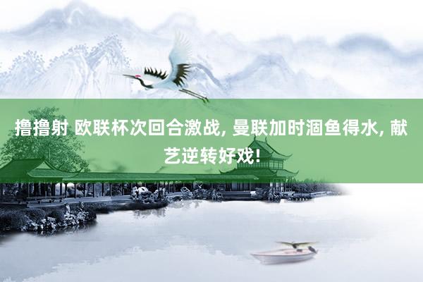撸撸射 欧联杯次回合激战， 曼联加时涸鱼得水， 献艺逆转好戏!