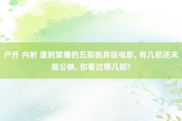 户外 内射 遭到禁播的五部抛弃级电影， 有几部还未能公映， 你看过哪几部?