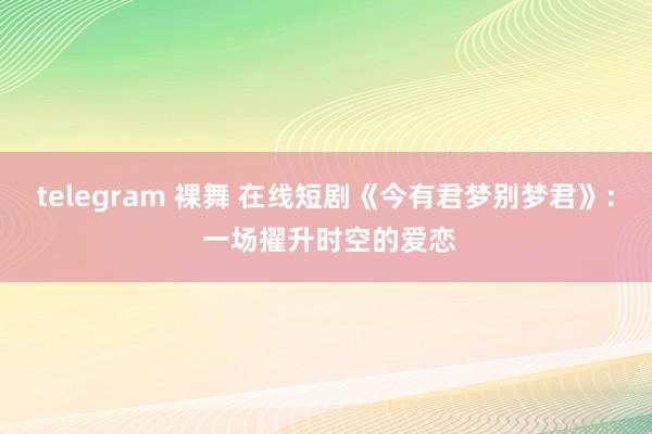 telegram 裸舞 在线短剧《今有君梦别梦君》: 一场擢升时空的爱恋