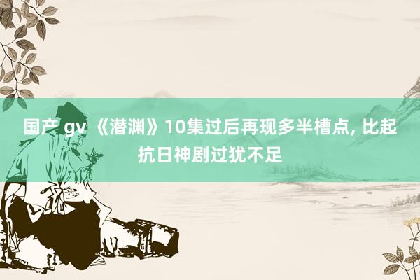 国产 gv 《潜渊》10集过后再现多半槽点， 比起抗日神剧过犹不足