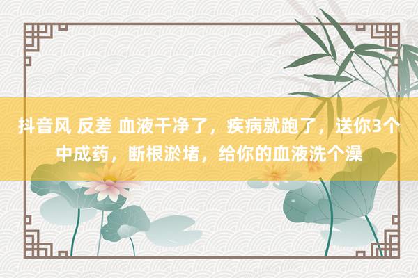 抖音风 反差 血液干净了，疾病就跑了，送你3个中成药，断根淤堵，给你的血液洗个澡
