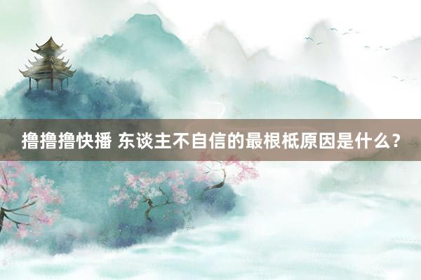 撸撸撸快播 东谈主不自信的最根柢原因是什么？