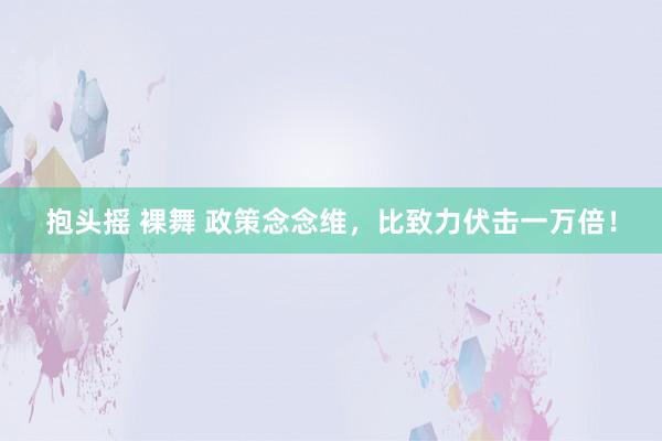 抱头摇 裸舞 政策念念维,比致力伏击一万倍!
