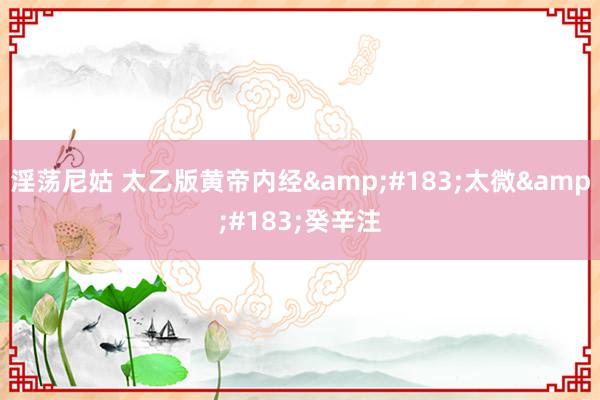 淫荡尼姑 太乙版黄帝内经&#183;太微&#183;癸辛注