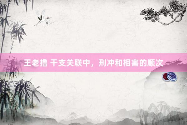 王老撸 干支关联中，刑冲和相害的顺次