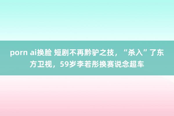 porn ai换脸 短剧不再黔驴之技，“杀入”了东方卫视，59岁李若彤换赛说念超车