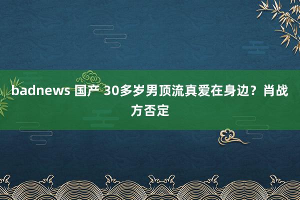 badnews 国产 30多岁男顶流真爱在身边？肖战方否定
